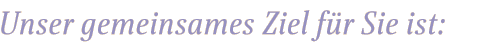 unser gemeinsames Ziel f&uuml;r Sie ist: